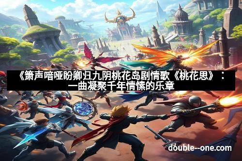 《箫声喑哑盼卿归九阴桃花岛剧情歌《桃花思》:一曲凝聚千年情愫的乐章